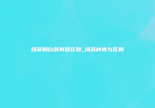 绿茶和白茶有啥区别_绿茶种类与区别