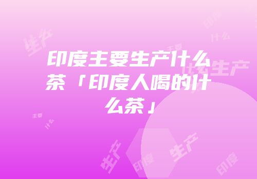 印度主要生产什么茶「印度人喝的什么茶」