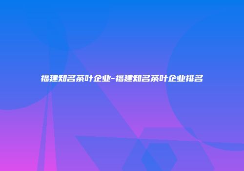 福建知名茶叶企业-福建知名茶叶企业排名