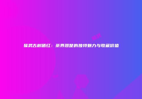 易武古树晒红：茶界翘楚的独特魅力与收藏价值