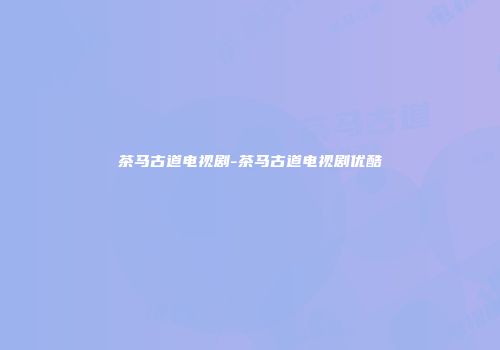 茶马古道电视剧-茶马古道电视剧优酷