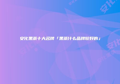 安化黑茶十大名牌「黑茶什么品牌较好的」