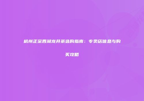 杭州正宗西湖龙井茶选购指南：专卖店信息与购买攻略