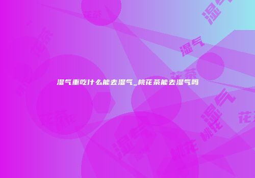 湿气重吃什么能去湿气_桃花茶能去湿气吗