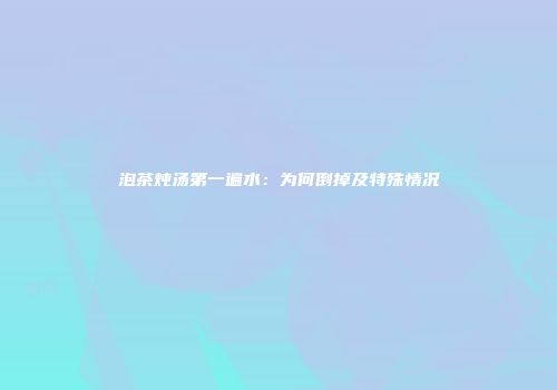 泡茶炖汤第一遍水：为何倒掉及特殊情况