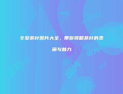冬梨茶叶图片大全，带你领略茶叶的美丽与魅力