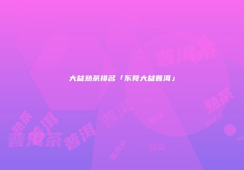 大益熟茶排名「东莞大益普洱」