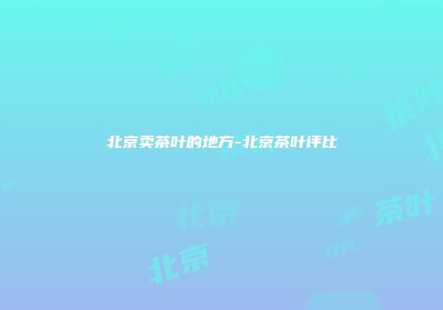 北京卖茶叶的地方-北京茶叶评比