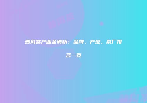 普洱茶产业全解析：品牌、产地、茶厂排名一览