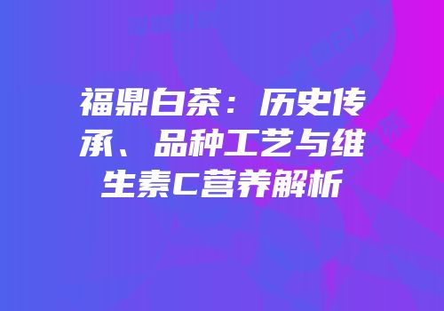 福鼎白茶：历史传承、品种工艺与维生素C营养解析