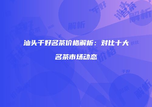 汕头千好名茶价格解析：对比十大名茶市场动态