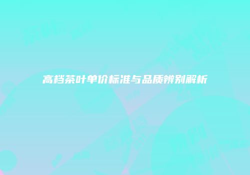 高档茶叶单价标准与品质辨别解析
