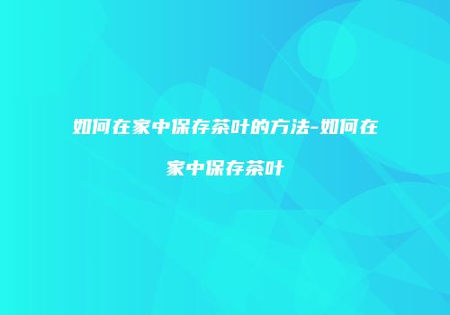 如何在家中保存茶叶的方法-如何在家中保存茶叶