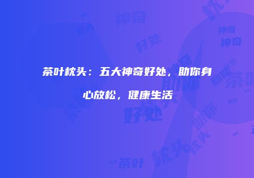 茶叶枕头：五大神奇好处，助你身心放松，健康生活