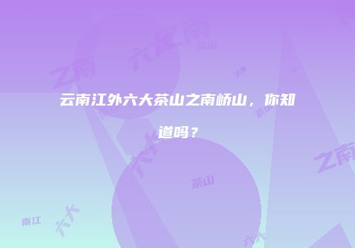 云南江外六大茶山之南峤山，你知道吗？