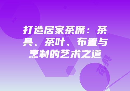 打造居家茶席：茶具、茶叶、布置与烹制的艺术之道