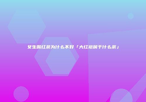 女生喝红茶为什么不好「大红袍属于什么茶」