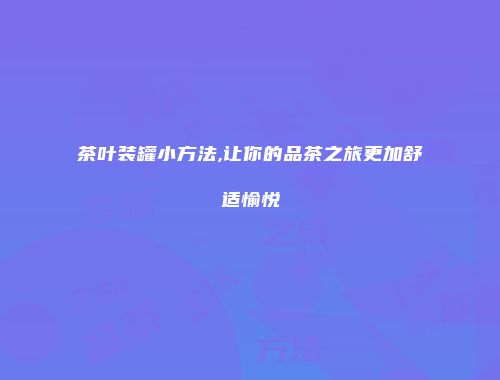 茶叶装罐小方法,让你的品茶之旅更加舒适愉悦