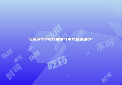 吃药时可不可以用茶叶水代替普通水？