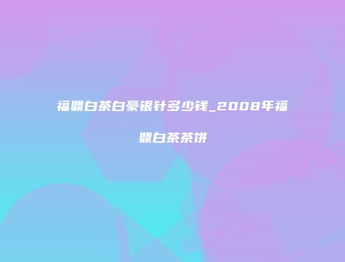 福鼎白茶白豪银针多少钱_2008年福鼎白茶茶饼