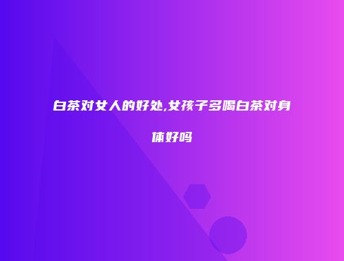 白茶对女人的好处,女孩子多喝白茶对身体好吗