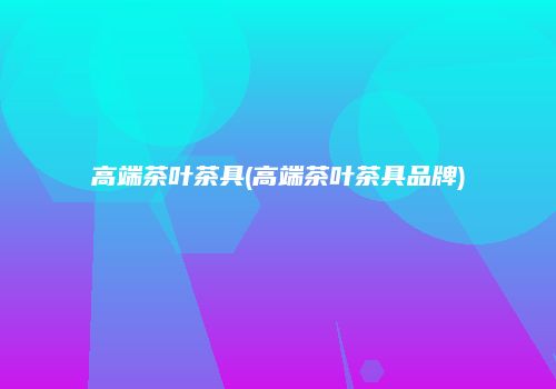 高端茶叶茶具(高端茶叶茶具品牌)