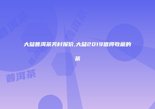 大益普洱茶芳村报价,大益2019值得收藏的茶