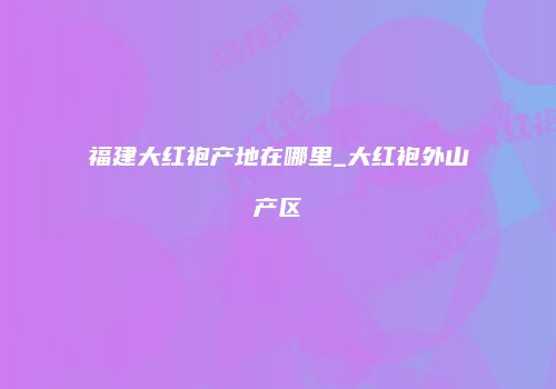 福建大红袍产地在哪里_大红袍外山产区