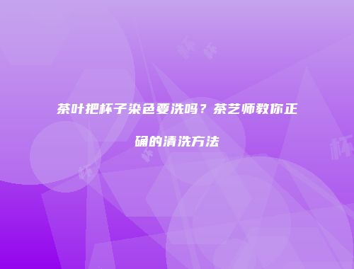 茶叶把杯子染色要洗吗？茶艺师教你正确的清洗方法