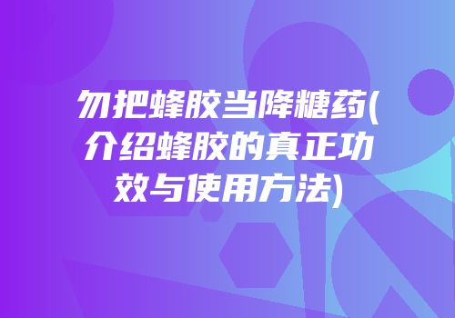 勿把蜂胶当降糖药(介绍蜂胶的真正功效与使用方法)