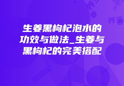 生姜黑枸杞泡水的功效与做法_生姜与黑枸杞的完美搭配