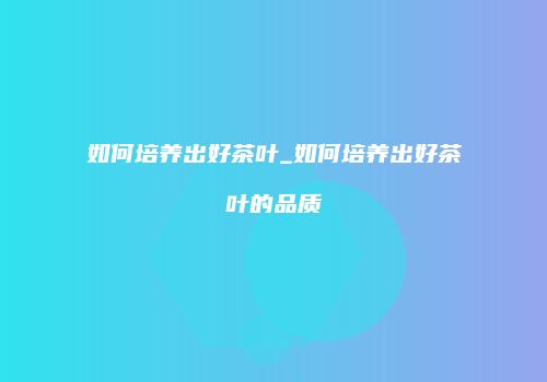 如何培养出好茶叶_如何培养出好茶叶的品质