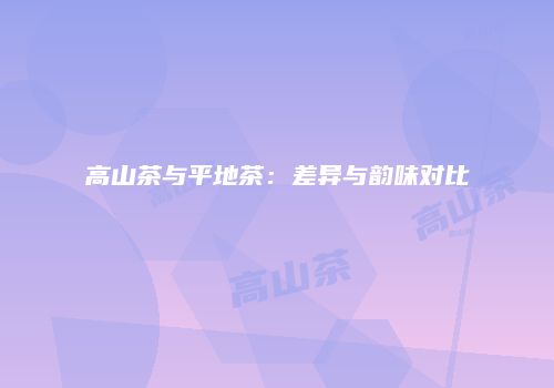 高山茶与平地茶：差异与韵味对比