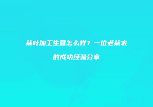 茶叶加工生意怎么样？一位老茶农的成功经验分享