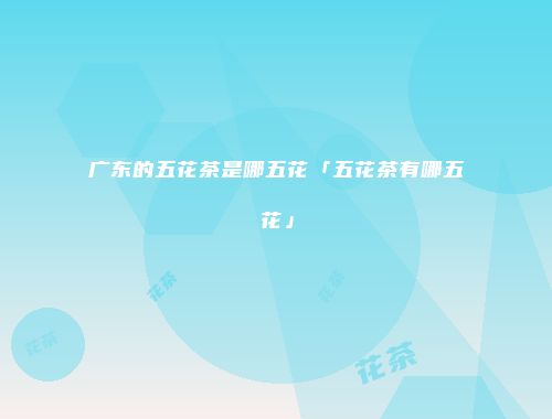 广东的五花茶是哪五花「五花茶有哪五花」