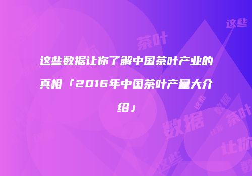 这些数据让你了解中国茶叶产业的真相「2016年中国茶叶产量大介绍」