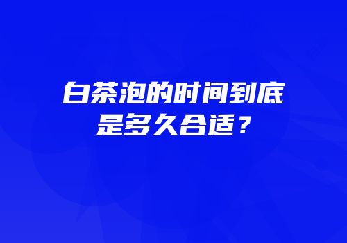 白茶泡的时间到底是多久合适？