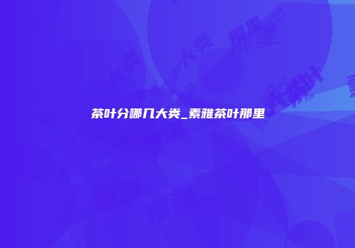 茶叶分哪几大类_素雅茶叶那里