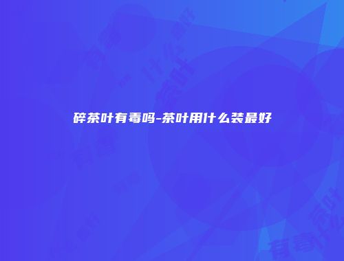 碎茶叶有毒吗-茶叶用什么装最好