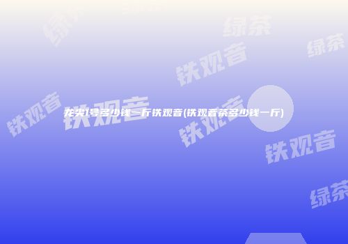 龙尖1号多少钱一斤铁观音(铁观音茶多少钱一斤)