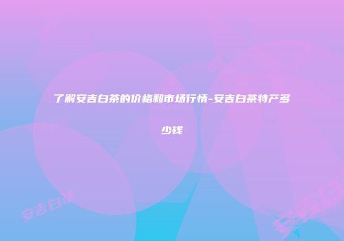 了解安吉白茶的价格和市场行情-安吉白茶特产多少钱