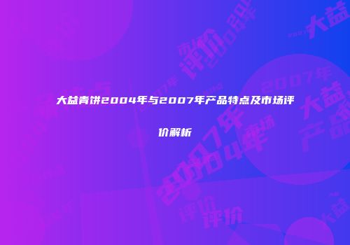 大益青饼2004年与2007年产品特点及市场评价解析
