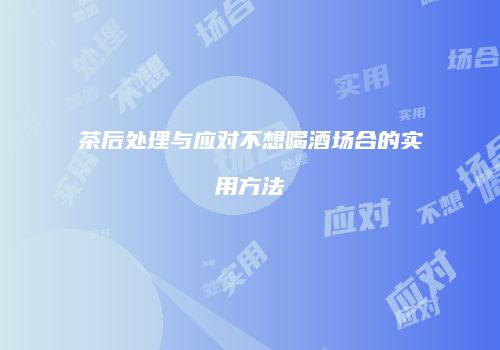 茶后处理与应对不想喝酒场合的实用方法