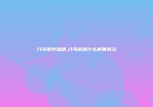 八马茶叶总部,八马茶业什么时候成立