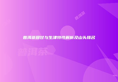 普洱茶回甘与生津特性解析及山头排名