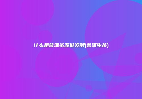 什么是普洱茶渥堆发酵(普洱生茶)