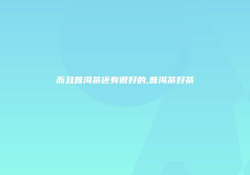 而且普洱茶还有很好的,普洱茶好茶