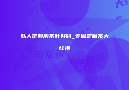 私人定制的茶叶好吗_专属定制茶大红袍