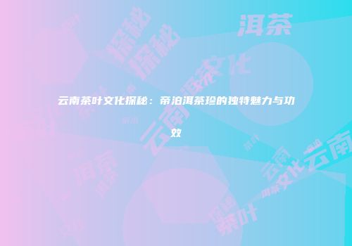 云南茶叶文化探秘：帝泊洱茶珍的独特魅力与功效