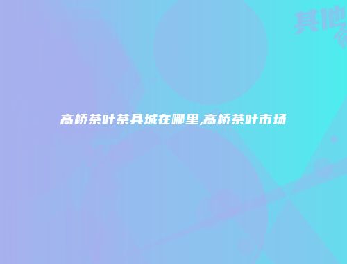 高桥茶叶茶具城在哪里,高桥茶叶市场